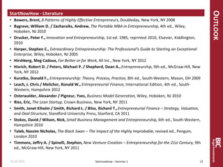 OUTLOOK
StartNowHow - Literature
• Bowers, Brent, 8 Patterns of Highly Effective Entrepreneurs, Doubleday, New York, NY 2008
• Bygrave, William D. / Zacharaiks, Andrew, The Portable MBA in Entrepreneurship, 4th ed., Wiley,
Hoboken, NJ 2010
• Drucker, Peter F., Innovation and Entrepreneurship, 1st ed. 1985, reprinted 2010, Elsevier, Kiddlington,
2010
• Harper, Stephen C., Extraordinary Entrepreneurship: The Professional’s Guide to Starting an Exceptional
Enterprise, Wiley, Hoboken, NJ 2005
• Hirshberg, Meg Cadoux, For Better or for Work, All Inc., New York, NY 2012
• Hisrich, Robert D. / Peters, Michael P. / Shepherd, Dean A., Entrepreneurship, 9th ed., McGraw-Hill, New
York, NY 2012
• Kuratko, Donald F., Entrepreneurship: Theory, Process, Practice, 8th ed., South-Western, Mason, OH 2009
• Leach, J. Chris / Melicher, Ronald W., Entrepreneurial Finance, International Edition, 4th ed., South-
Western, Hampshire 2012
• Osterwalder, Alexander / Pigneur, Yves, Business Model Generation, Wiley, Hoboken, NJ 2010
• Ries, Eric, The Lean Startup, Crown Business, New York, NY 2011
• Smith, Janet Kiholm / Smith, Richard L. / Bliss, Richard T.,Entrepreneurial Finance – Strategy, Valuation,
and Deal Structure, Standford University Press, Stanford, CA 2011
• Stokes, David / Wilson, Nick, Small Business Management and Entrepreneurship, 6th ed., South-Western,
Hampshire 2010
• Taleb, Nassim Nicholas, The Black Swan – The Impact of the Highly Improbable, revised ed., Penguin,
London 2010
• Timmons, Jeffry A. / Spinelli, Stephen, New Venture Creation – Entrepreneurship for the 21st Century, 9th
ed., McGraw-Hill, New York, NY 2011
Startnowhow – Seminar 101.10.2015 21
 