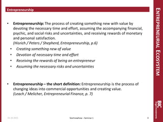 ENTREPRENEURIALECOSYSTEM
Entrepreneurship
• Entrepreneurship: The process of creating something new with value by
devoting the necessary time and effort, assuming the accompanying financial,
psychic, and social risks and uncertainties, and receiving rewards of monetary
and personal satisfaction.
(Hisrich / Peters / Shepherd, Entrepreneurship, p.6)
• Creating something new of value
• Devotion of necessary time and effort
• Receiving the rewards of being an entrepreneur
• Assuming the necessary risks and uncertainties
• Entrepreneurship – the short definition: Entrepreneurship is the process of
changing ideas into commercial opportunities and creating value.
(Leach / Melicher, Entrepreneurial Finance, p. 7)
Startnowhow – Seminar 101.10.2015 4
 