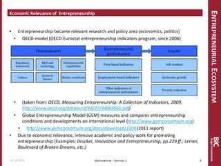 ENTREPRENEURIALECOSYSTEM
Economic Relevance of Entrepreneurship
• Entrepreneurship became relevant research and policy area (economics, politics)
• OECD-model (OECD-Eurostat entrepreneurship indicators program, since 2006)
• (taken from: OECD, Measuring Entrpreneurship: A Collection of Indicators, 2009,
http://www.oecd.org/dataoecd/44/27/44069965.pdf)
• Global Entrepreneurship Model (GEM) measures and compares entrepreneurship
conditions and developments on international level (http://www.gemconsortium.org)
• http://www.gemconsortium.org/docs/download/2200(2011 report)
• Due to economic relevance, intensive academic and policy work for promoting
entrepreneurship (Examples: Drucker, Innovation and Entrepreneurship, pp.229 ff.; Lerner,
Boulevard of Broken Dreams, etc.)
Startnowhow – Seminar 101.10.2015 6
 