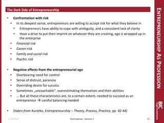 ENTREPRENEURSHIP AS PROFESSION 
The Dark Side of Entrepreneurship 
•Confrontation with risk 
•In its deepest sense, entrepreneurs are willing to accept risk for what they believe in 
•Entrepreneurs have ability to cope with ambiguity, and a consistent lack of clarity 
•Have a drive to put their imprint on whatever they are creating, ego is wrapped up in the enterprise 
•Financial risk 
•Career risk 
•Family and social risk 
•Psychic risk 
•Negative effects from the entrepreneurial ego 
•Overbearing need for control 
•Sense of distrust, paranoia 
•Overriding desire for success 
•Sometimes „uncoachable“, overestimating themselves and their abilities 
•... But all these characteristics are, to a certain extent, needed to succeed as an entrepreneur  careful balancing needed 
•(taken from Kuratko, Entrepreneurship – Theory, Process, Practice, pp. 42-44) 
11/12/2014 
13 
Startnowhow – Seminar 2  