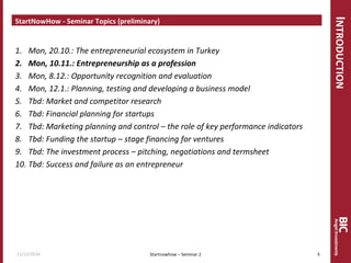 INTRODUCTION 
StartNowHow - Seminar Topics (preliminary) 
1.Mon, 20.10.: The entrepreneurial ecosystem in Turkey 
2.Mon, 10.11.: Entrepreneurship as a profession 
3.Mon, 8.12.: Opportunity recognition and evaluation 
4.Mon, 12.1.: Planning, testing and developing a business model 
5.Tbd: Market and competitor research 
6.Tbd: Financial planning for startups 
7.Tbd: Marketing planning and control – the role of key performance indicators 
8.Tbd: Funding the startup – stage financing for ventures 
9.Tbd: The investment process – pitching, negotiations and termsheet 
10.Tbd: Success and failure as an entrepreneur 
Startnowhow – Seminar 2 
11/12/2014 
3  