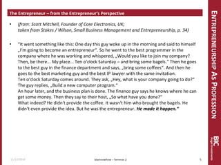 ENTREPRENEURSHIP AS PROFESSION 
The Entrepreneur – from the Entrepreneur‘s Perspective 
•(from: Scott Mitchell, Founder of Core Electronics, UK; taken from Stokes / Wilson, Small Business Management and Entrepreneurship, p. 34) 
•“It went something like this: One day this guy woke up in the morning and said to himself „I‘m going to become an entrepreneur“. So he went to the best programmer in the company where he was working and whispered, „Would you like to join my company? Then, be there... My place... Ten o‘clock Saturday – and bring some bagels.“ Then he goes to the best guy in the finance department and says, „bring some coffees“. And then he goes to the best marketing guy and the best IP lawyer with the same invitation. Ten o‘clock Saturday comes around. They ask, „Hey, what is your company going to do?“ The guy replies, „Build a new computer program.“ An hour later, and the business plan is done. The finance guy says he knows where he can get some money. Then they say to their host, „So what have you done?“ What indeed? He didn‘t provide the coffee. It wasn‘t him who brought the bagels. He didn‘t even provide the idea. But he was the entrepreneur. He made it happen.“ 
11/12/2014 
5 
Startnowhow – Seminar 2  