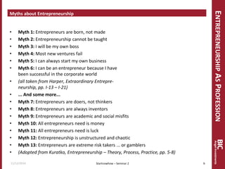 ENTREPRENEURSHIP AS PROFESSION 
Myths about Entrepreneurship 
•Myth 1: Entrepreneurs are born, not made 
•Myth 2: Entrepreneurship cannot be taught 
•Myth 3: I will be my own boss 
•Myth 4: Most new ventures fail 
•Myth 5: I can always start my own business 
•Myth 6: I can be an entrepreneur because I have been successful in the corporate world 
•(all taken from Harper, Extraordinary Entrepre- neurship, pp. I-13 – I-21) 
•... And some more... 
•Myth 7: Entrepreneurs are doers, not thinkers 
•Myth 8: Entrepreneurs are always inventors 
•Myth 9: Entrepreneurs are academic and social misfits 
•Myth 10: All entrepreneurs need is money 
•Myth 11: All entrepreneurs need is luck 
•Myth 12: Entrepreneurship is unstructured and chaotic 
•Myth 13: Entrepreneurs are extreme risk takers ... or gamblers 
•(Adopted from Kuratko, Entrepreneurship – Theory, Process, Practice, pp. 5-8) 
11/12/2014 
6 
Startnowhow – Seminar 2  