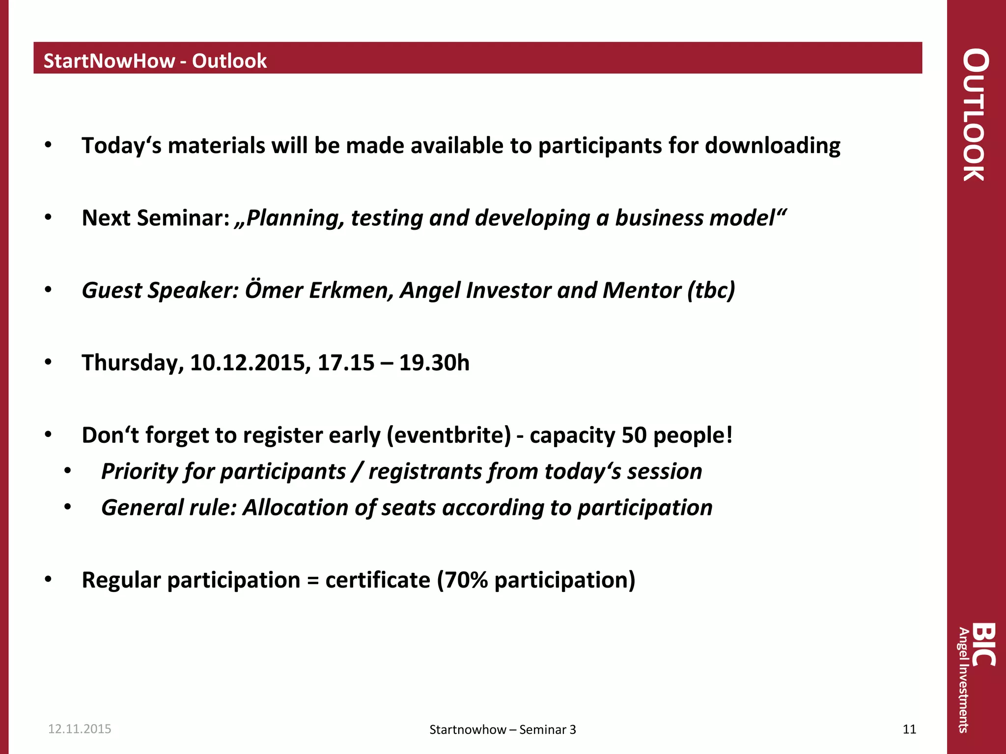 OUTLOOK
StartNowHow - Outlook
• Today‘s materials will be made available to participants for downloading
• Next Seminar: „Planning, testing and developing a business model“
• Guest Speaker: Ömer Erkmen, Angel Investor and Mentor (tbc)
• Thursday, 10.12.2015, 17.15 – 19.30h
• Don‘t forget to register early (eventbrite) - capacity 50 people!
• Priority for participants / registrants from today‘s session
• General rule: Allocation of seats according to participation
• Regular participation = certificate (70% participation)
Startnowhow – Seminar 312.11.2015 11
 
