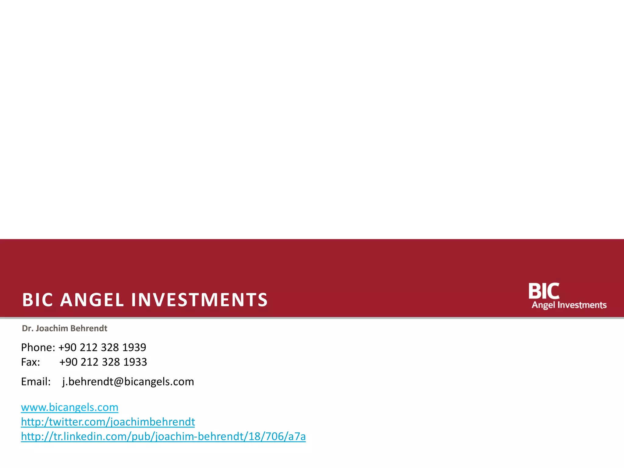 BIC ANGEL INVESTMENTS
Dr. Joachim Behrendt
Phone: +90 212 328 1939
Fax: +90 212 328 1933
www.bicangels.com
http:/twitter.com/joachimbehrendt
http://tr.linkedin.com/pub/joachim-behrendt/18/706/a7a
Email: j.behrendt@bicangels.com
 