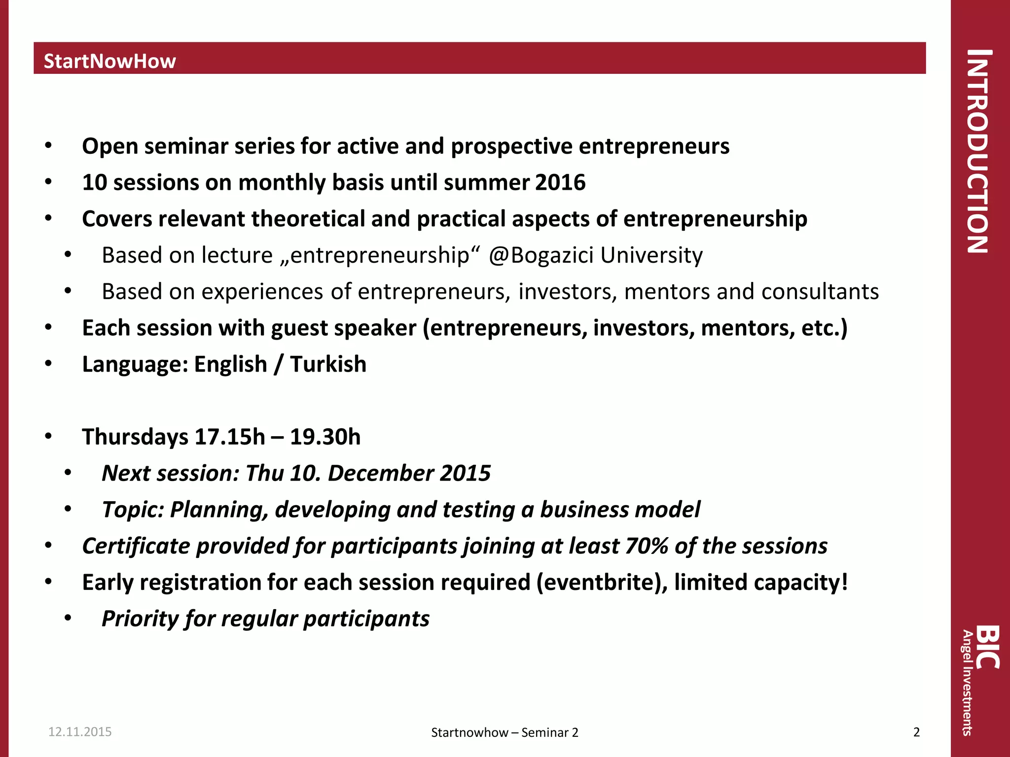 INTRODUCTION
StartNowHow
• Open seminar series for active and prospective entrepreneurs
• 10 sessions on monthly basis until summer 2016
• Covers relevant theoretical and practical aspects of entrepreneurship
• Based on lecture „entrepreneurship“ @Bogazici University
• Based on experiences of entrepreneurs, investors, mentors and consultants
• Each session with guest speaker (entrepreneurs, investors, mentors, etc.)
• Language: English / Turkish
• Thursdays 17.15h – 19.30h
• Next session: Thu 10. December 2015
• Topic: Planning, developing and testing a business model
• Certificate provided for participants joining at least 70% of the sessions
• Early registration for each session required (eventbrite), limited capacity!
• Priority for regular participants
Startnowhow – Seminar 212.11.2015 2
 