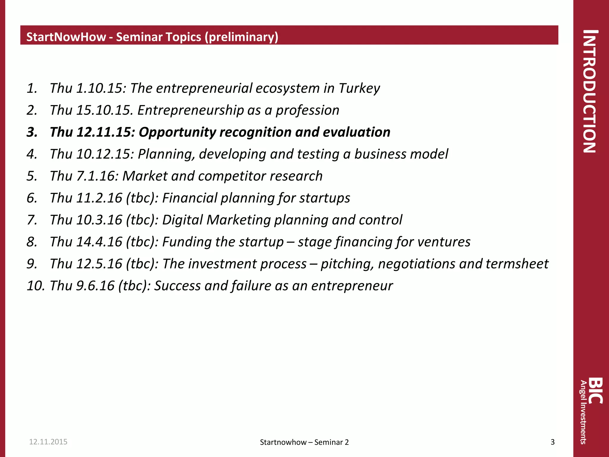 INTRODUCTION
StartNowHow - Seminar Topics (preliminary)
1. Thu 1.10.15: The entrepreneurial ecosystem in Turkey
2. Thu 15.10.15. Entrepreneurship as a profession
3. Thu 12.11.15: Opportunity recognition and evaluation
4. Thu 10.12.15: Planning, developing and testing a business model
5. Thu 7.1.16: Market and competitor research
6. Thu 11.2.16 (tbc): Financial planning for startups
7. Thu 10.3.16 (tbc): Digital Marketing planning and control
8. Thu 14.4.16 (tbc): Funding the startup – stage financing for ventures
9. Thu 12.5.16 (tbc): The investment process – pitching, negotiations and termsheet
10. Thu 9.6.16 (tbc): Success and failure as an entrepreneur
Startnowhow – Seminar 212.11.2015 3
 