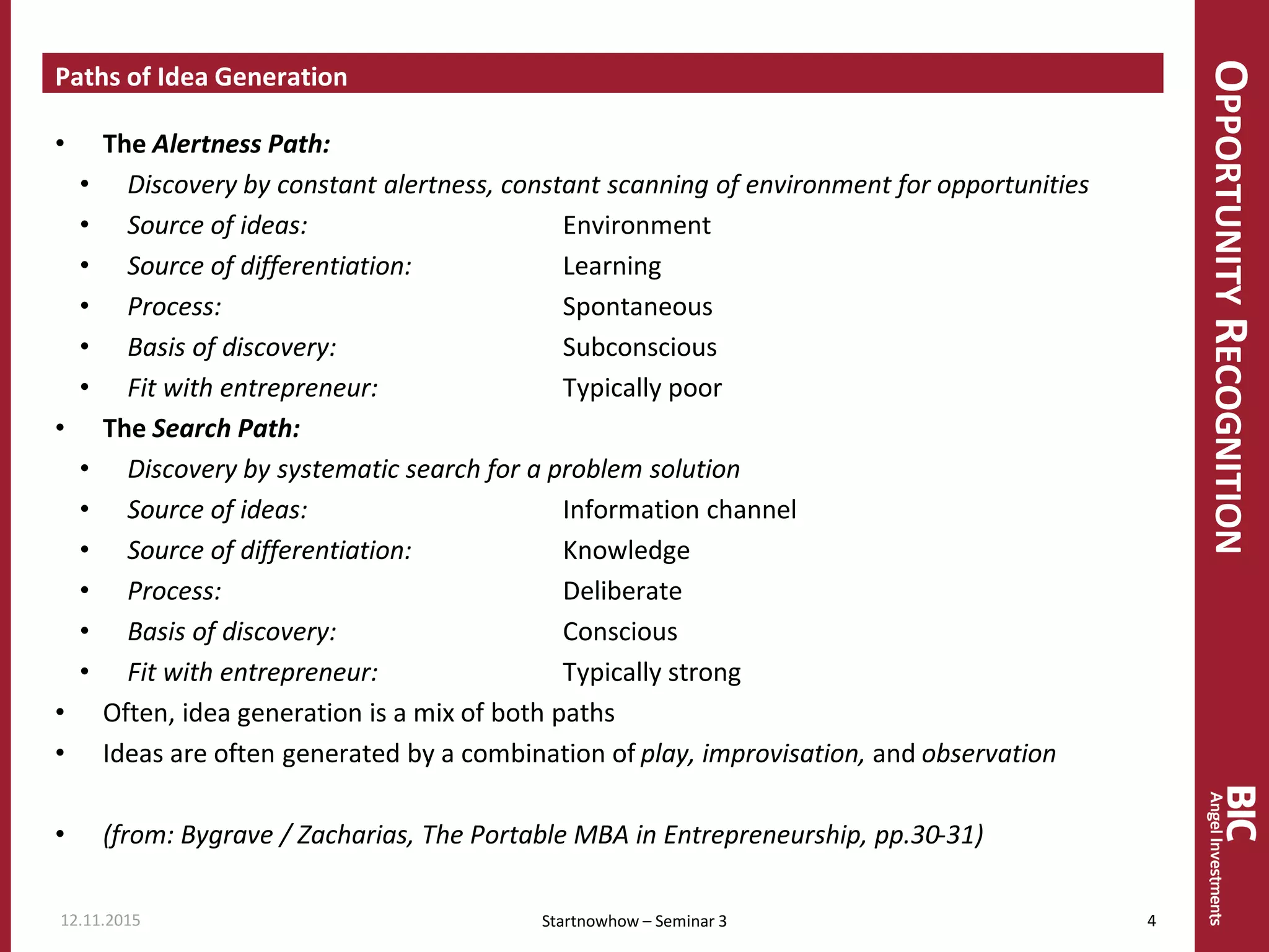 OPPORTUNITYRECOGNITION
Paths of Idea Generation
• The Alertness Path:
• Discovery by constant alertness, constant scanning of environment for opportunities
• Source of ideas: Environment
• Source of differentiation: Learning
• Process: Spontaneous
• Basis of discovery: Subconscious
• Fit with entrepreneur: Typically poor
• The Search Path:
• Discovery by systematic search for a problem solution
• Source of ideas: Information channel
• Source of differentiation: Knowledge
• Process: Deliberate
• Basis of discovery: Conscious
• Fit with entrepreneur: Typically strong
• Often, idea generation is a mix of both paths
• Ideas are often generated by a combination of play, improvisation, and observation
• (from: Bygrave / Zacharias, The Portable MBA in Entrepreneurship, pp.30-31)
12.11.2015 4Startnowhow – Seminar 3
 