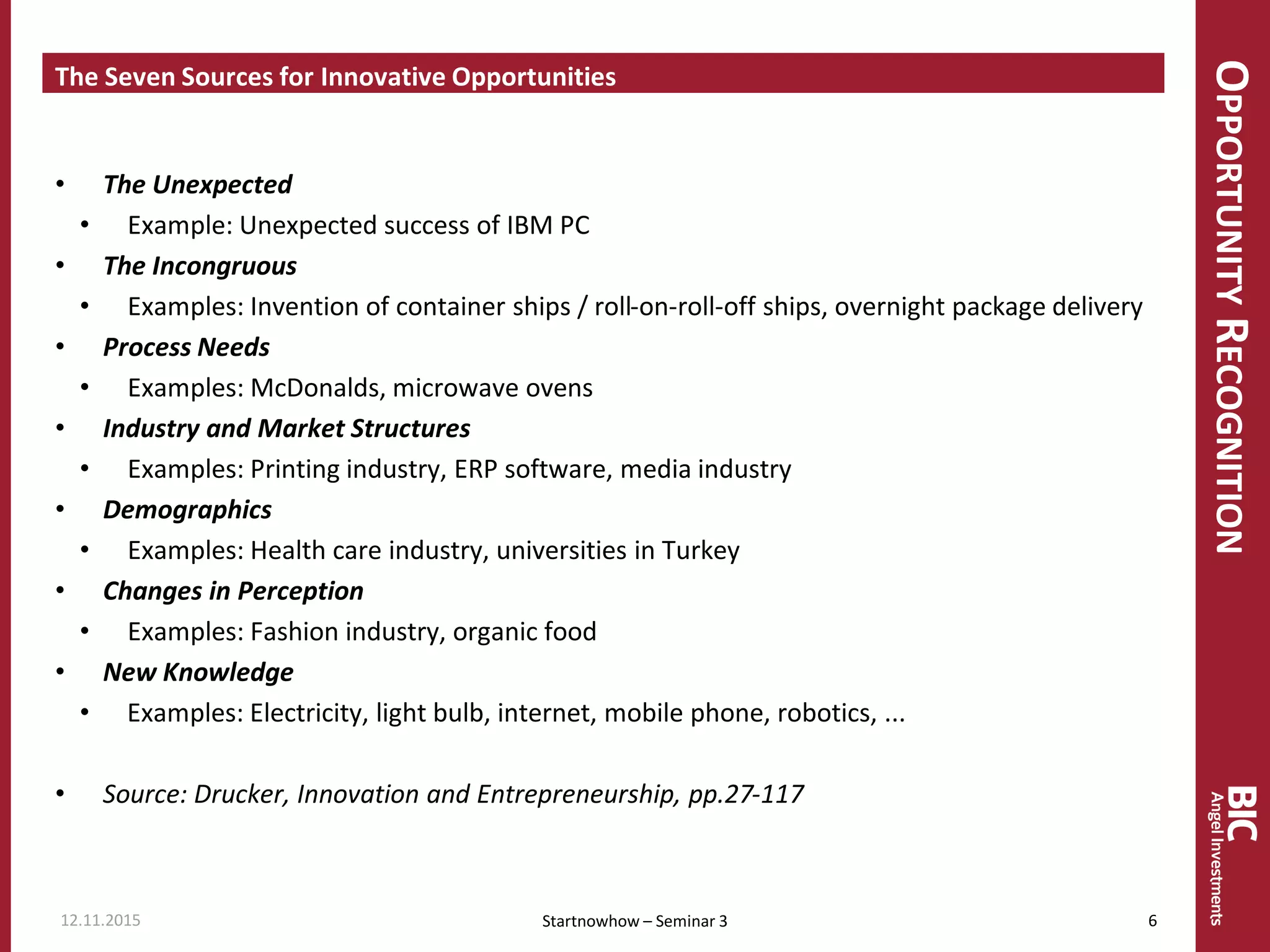 OPPORTUNITYRECOGNITION
The Seven Sources for Innovative Opportunities
• The Unexpected
• Example: Unexpected success of IBM PC
• The Incongruous
• Examples: Invention of container ships / roll-on-roll-off ships, overnight package delivery
• Process Needs
• Examples: McDonalds, microwave ovens
• Industry and Market Structures
• Examples: Printing industry, ERP software, media industry
• Demographics
• Examples: Health care industry, universities in Turkey
• Changes in Perception
• Examples: Fashion industry, organic food
• New Knowledge
• Examples: Electricity, light bulb, internet, mobile phone, robotics, ...
• Source: Drucker, Innovation and Entrepreneurship, pp.27-117
12.11.2015 6Startnowhow – Seminar 3
 