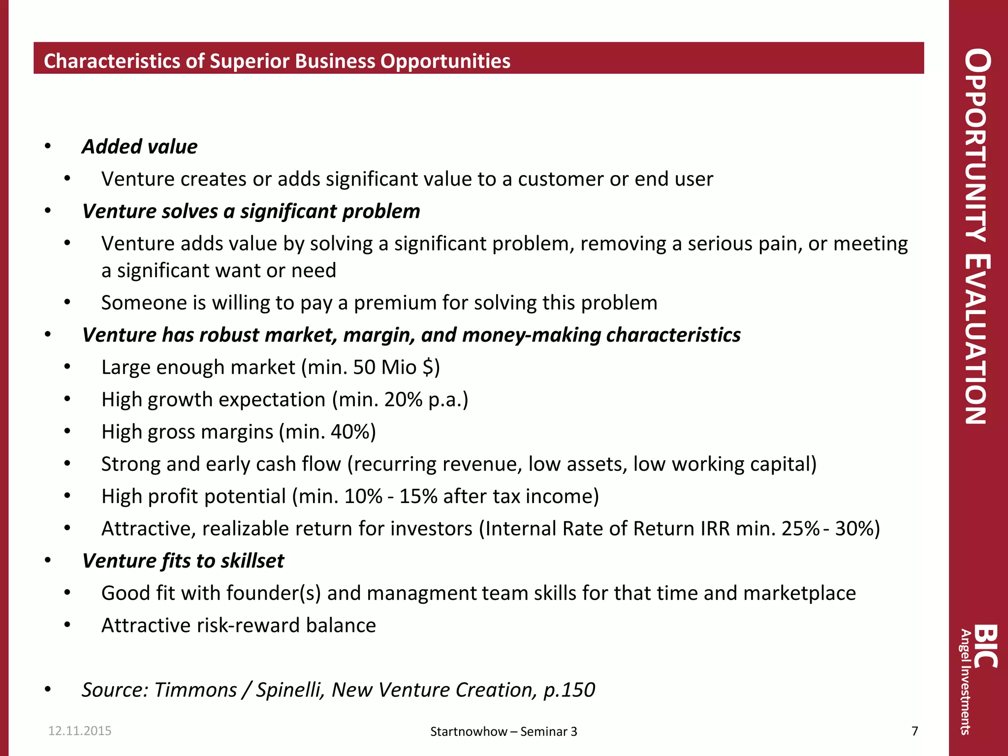 OPPORTUNITYEVALUATION
Characteristics of Superior Business Opportunities
• Added value
• Venture creates or adds significant value to a customer or end user
• Venture solves a significant problem
• Venture adds value by solving a significant problem, removing a serious pain, or meeting
a significant want or need
• Someone is willing to pay a premium for solving this problem
• Venture has robust market, margin, and money-making characteristics
• Large enough market (min. 50 Mio $)
• High growth expectation (min. 20% p.a.)
• High gross margins (min. 40%)
• Strong and early cash flow (recurring revenue, low assets, low working capital)
• High profit potential (min. 10% - 15% after tax income)
• Attractive, realizable return for investors (Internal Rate of Return IRR min. 25%- 30%)
• Venture fits to skillset
• Good fit with founder(s) and managment team skills for that time and marketplace
• Attractive risk-reward balance
• Source: Timmons / Spinelli, New Venture Creation, p.150
12.11.2015 7Startnowhow – Seminar 3
 