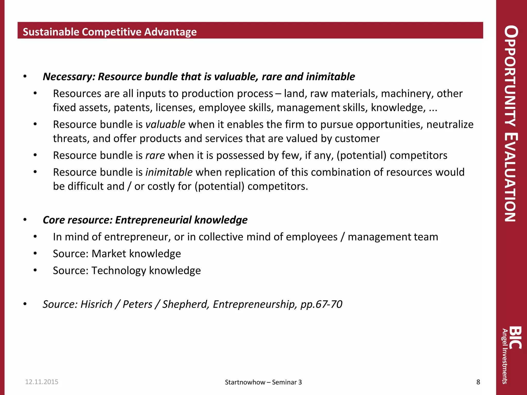 OPPORTUNITYEVALUATION
Sustainable Competitive Advantage
• Necessary: Resource bundle that is valuable, rare and inimitable
• Resources are all inputs to production process – land, raw materials, machinery, other
fixed assets, patents, licenses, employee skills, management skills, knowledge, ...
• Resource bundle is valuable when it enables the firm to pursue opportunities, neutralize
threats, and offer products and services that are valued by customer
• Resource bundle is rare when it is possessed by few, if any, (potential) competitors
• Resource bundle is inimitable when replication of this combination of resources would
be difficult and / or costly for (potential) competitors.
• Core resource: Entrepreneurial knowledge
• In mind of entrepreneur, or in collective mind of employees / management team
• Source: Market knowledge
• Source: Technology knowledge
• Source: Hisrich / Peters / Shepherd, Entrepreneurship, pp.67-70
12.11.2015 8Startnowhow – Seminar 3
 