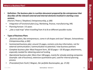 BUSINESSPLAN
What Is a Business Plan?
• Definition: The business plan is a written document prepared by the entrepreneur that
describes all the relevant external and internal elements involved in starting a new
venture.
(Hisrich / Peters / Shepherd, Entrepreneurship, p.189)
• Integration of functional plans (e.g. Marketing, finance, manufacturing, HR)
• Planning horizon: 3-5 years
• „Like a road map“ when travelling from A to B on different possible routes
• Types of Business Plans
• „Business plans, like entrepreneurs, come in all shapes and sizes“ (Harper, Extraordinary
Entrepreneurship, p.182)
• Summarized business plan: around 15 pages, contains only key information, not for
external communication / communication to potential / new business partners
• Complete business plan: Most frequent form, 30-50 pages + 10-30 pages attachments,
especially needed for obtaining external funding
• Operational business plan: More than 100 pages, mainly for already existing companies
(example: sale of business), extensive quantitative part, used for internal planning
process
• (Translated from Fischl / Wagner, Der perfekte Businessplan, pp. 17-20)
15.12.2016 11Startnowhow – Seminar 4
 
