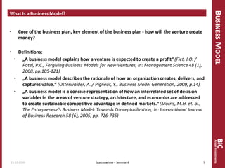 BUSINESSMODEL
What Is a Business Model?
• Core of the business plan, key element of the business plan - how will the venture create
money?
• Definitions:
• „A business model explains how a venture is expected to create a profit“ (Fiet, J.O. /
Patel, P.C., Forgiving Business Models for New Ventures, in: Management Science 48 (1),
2008, pp.105-121)
• „A business model describes the rationale of how an organization creates, delivers, and
captures value.“ (Osterwalder, A. / Pigneur, Y., Business Model Generation, 2009, p.14)
• „A business model is a concise representation of how an interrelated set of decision
variables in the areas of venture strategy, architecture, and economics are addressed
to create sustainable competitive advantage in defined markets.“(Morris, M.H. et. al.,
The Entrepreneur‘s Business Model: Towards Conceptualization, in: International Journal
of Business Research 58 (6), 2005, pp. 726-735)
15.12.2016 5Startnowhow – Seminar 4
 