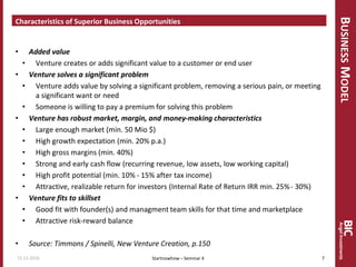 BUSINESSMODEL
Characteristics of Superior Business Opportunities
• Added value
• Venture creates or adds significant value to a customer or end user
• Venture solves a significant problem
• Venture adds value by solving a significant problem, removing a serious pain, or meeting
a significant want or need
• Someone is willing to pay a premium for solving this problem
• Venture has robust market, margin, and money-making characteristics
• Large enough market (min. 50 Mio $)
• High growth expectation (min. 20% p.a.)
• High gross margins (min. 40%)
• Strong and early cash flow (recurring revenue, low assets, low working capital)
• High profit potential (min. 10% - 15% after tax income)
• Attractive, realizable return for investors (Internal Rate of Return IRR min. 25%- 30%)
• Venture fits to skillset
• Good fit with founder(s) and managment team skills for that time and marketplace
• Attractive risk-reward balance
• Source: Timmons / Spinelli, New Venture Creation, p.150
15.12.2016 7Startnowhow – Seminar 4
 