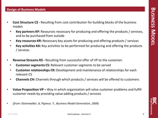 BUSINESSMODEL
Design of Business Models
• Cost Structure C$ - Resulting from cost contribution for building blocks of the business
model:
• Key partners KP: Resources necessary for producing and offering the products / services,
and to be purchased from outside
• Key resources KR: Necessary key assets for producing and offering products / services
• Key activities KA: Key activities to be performed for producing and offering the products
/ services
• Revenue Streams R$ - Resulting from successful offer of VP to the customer:
• Customer segments CS: Relevant customer segments to be served
• Customer relationships CR: Development and maintenance of relationships for each
relevant CS
• Channels CH: Channels through which products / services will be offered to customers
• Value Proposition VP – Way in which organization will solve customer problems and fulfill
customer needs by providing value-adding products / services
• (from: Osterwalder, A, Pigneur, Y., Business Model Generation, 2009)
15.12.2016 9Startnowhow – Seminar 4
 