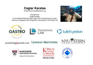 Caglar Karatas
Chairman@TurkishBankers.org
Entrepreneur
Angel Investor
Ex-Investment Banker/Trader, New York & Hong Kong & London
Alumnus of Bogazici (’99), Kings(’03), Harvard(’07), NYU Stern(’10)
 