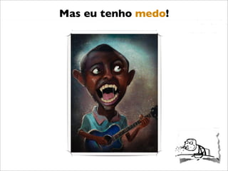 Mas eu tenho medo!
 