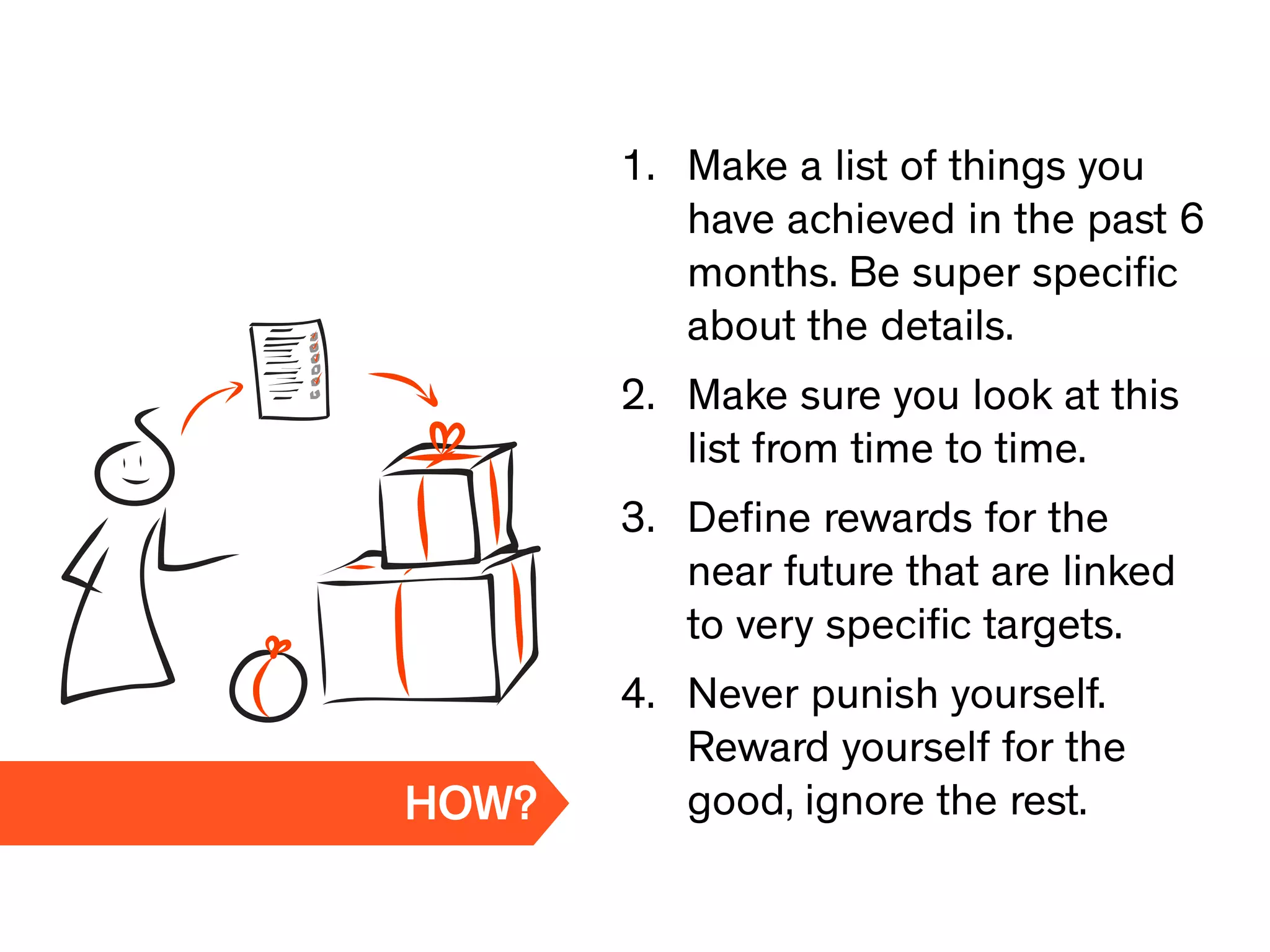 1. Make a list of things you
have achieved in the past 6
months. Be super speciﬁc
about the details.
2. Make sure you look at this
list from time to time.
3. Deﬁne rewards for the
near future that are linked
to very speciﬁc targets.
4. Never punish yourself.
Reward yourself for the
good, ignore the rest.HOW?
 