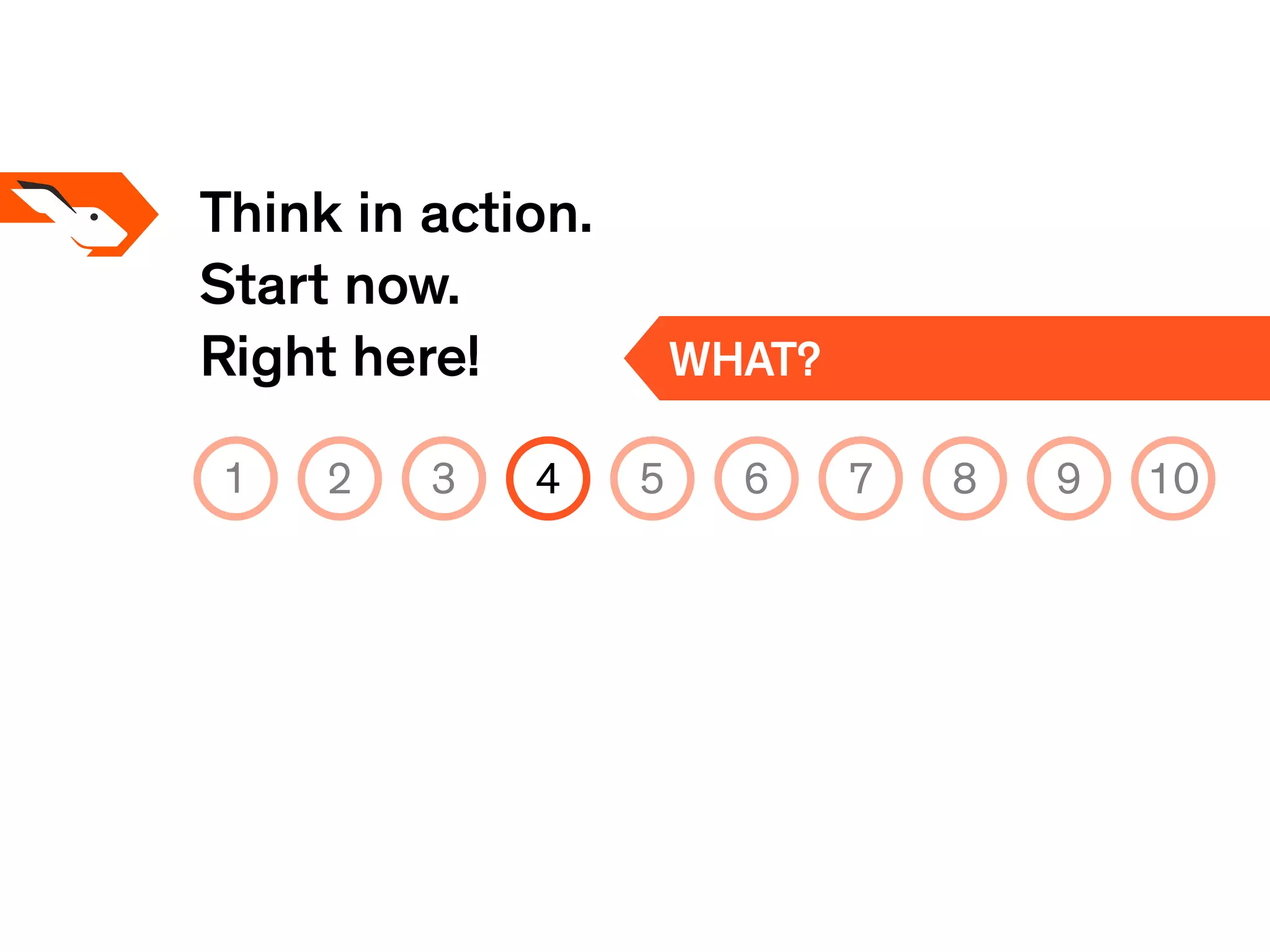 Think in action.
Start now.
Right here! WHAT?
1 2 3 4 5 6 7 8 9 10
 