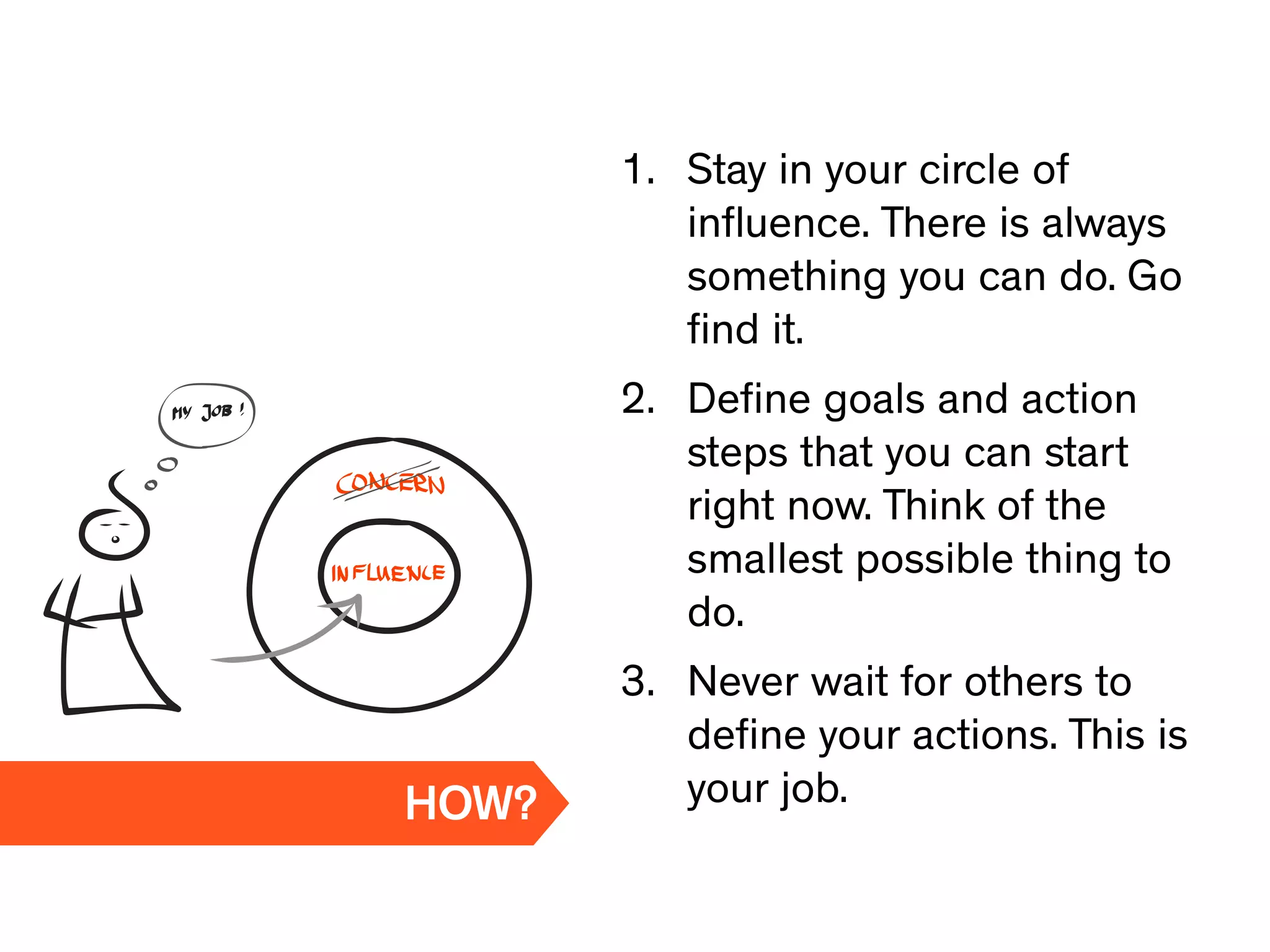 1. Stay in your circle of
inﬂuence. There is always
something you can do. Go
ﬁnd it.
2. Deﬁne goals and action
steps that you can start
right now. Think of the
smallest possible thing to
do.
3. Never wait for others to
deﬁne your actions. This is
your job.HOW?
 