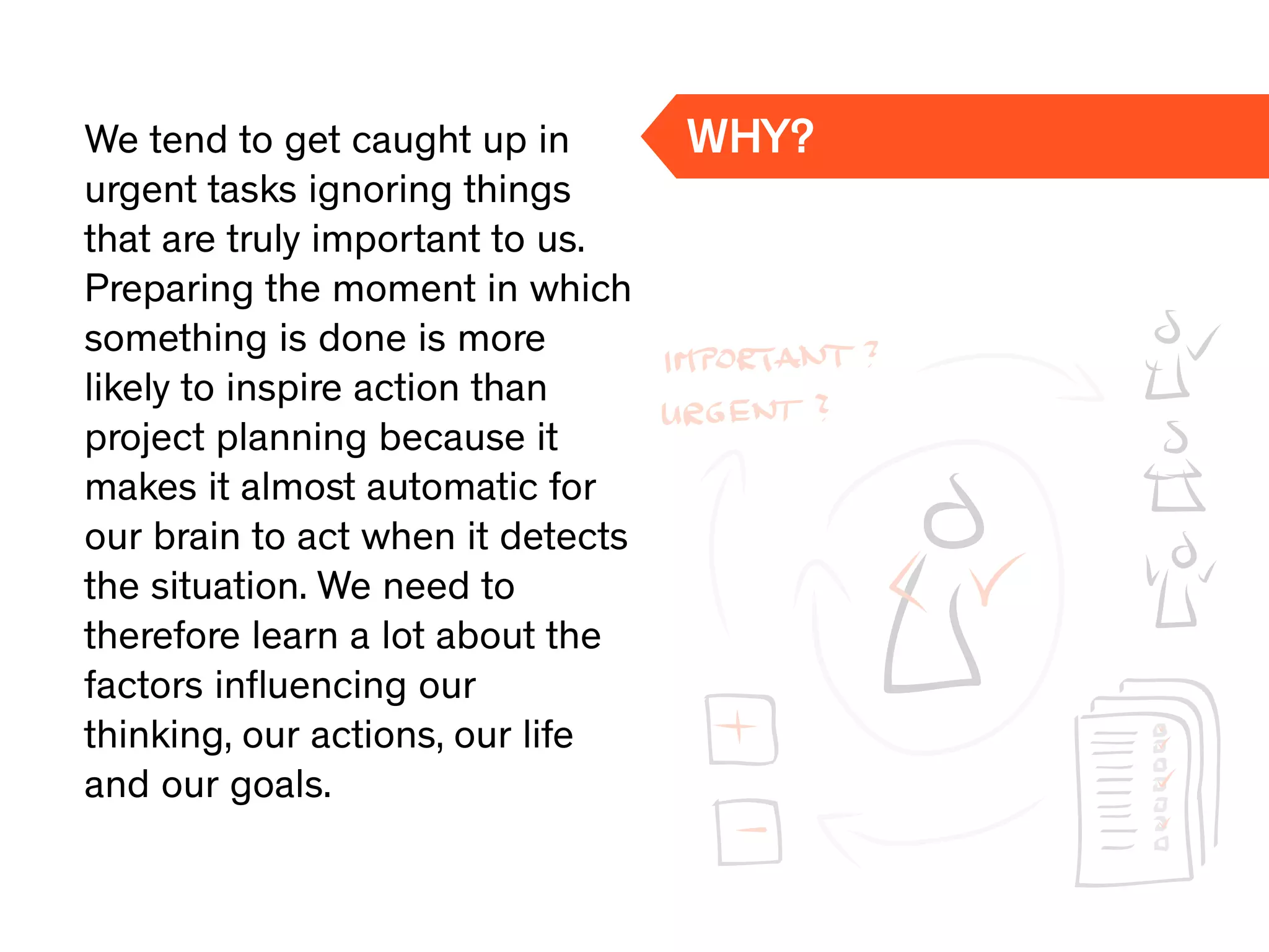 We tend to get caught up in
urgent tasks ignoring things
that are truly important to us.
Preparing the moment in which
something is done is more
likely to inspire action than
project planning because it
makes it almost automatic for
our brain to act when it detects
the situation. We need to
therefore learn a lot about the
factors inﬂuencing our
thinking, our actions, our life
and our goals.
WHY?
 