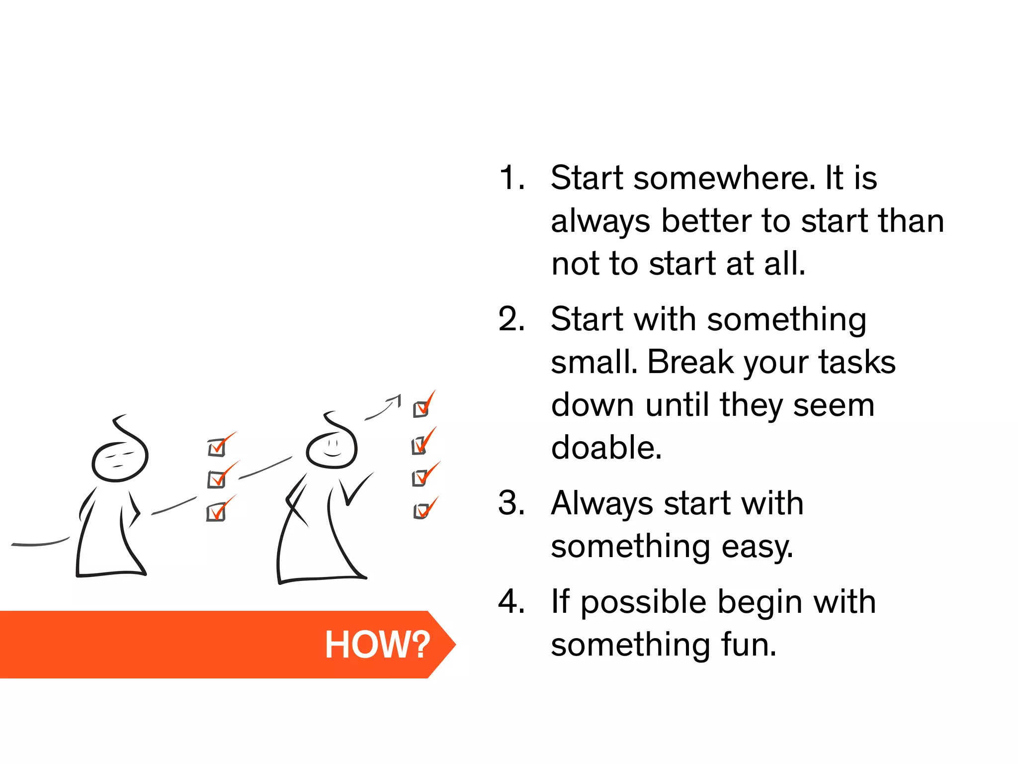 1. Start somewhere. It is
always better to start than
not to start at all.
2. Start with something
small. Break your tasks
down until they seem
doable.
3. Always start with
something easy.
4. If possible begin with
something fun.HOW?
 