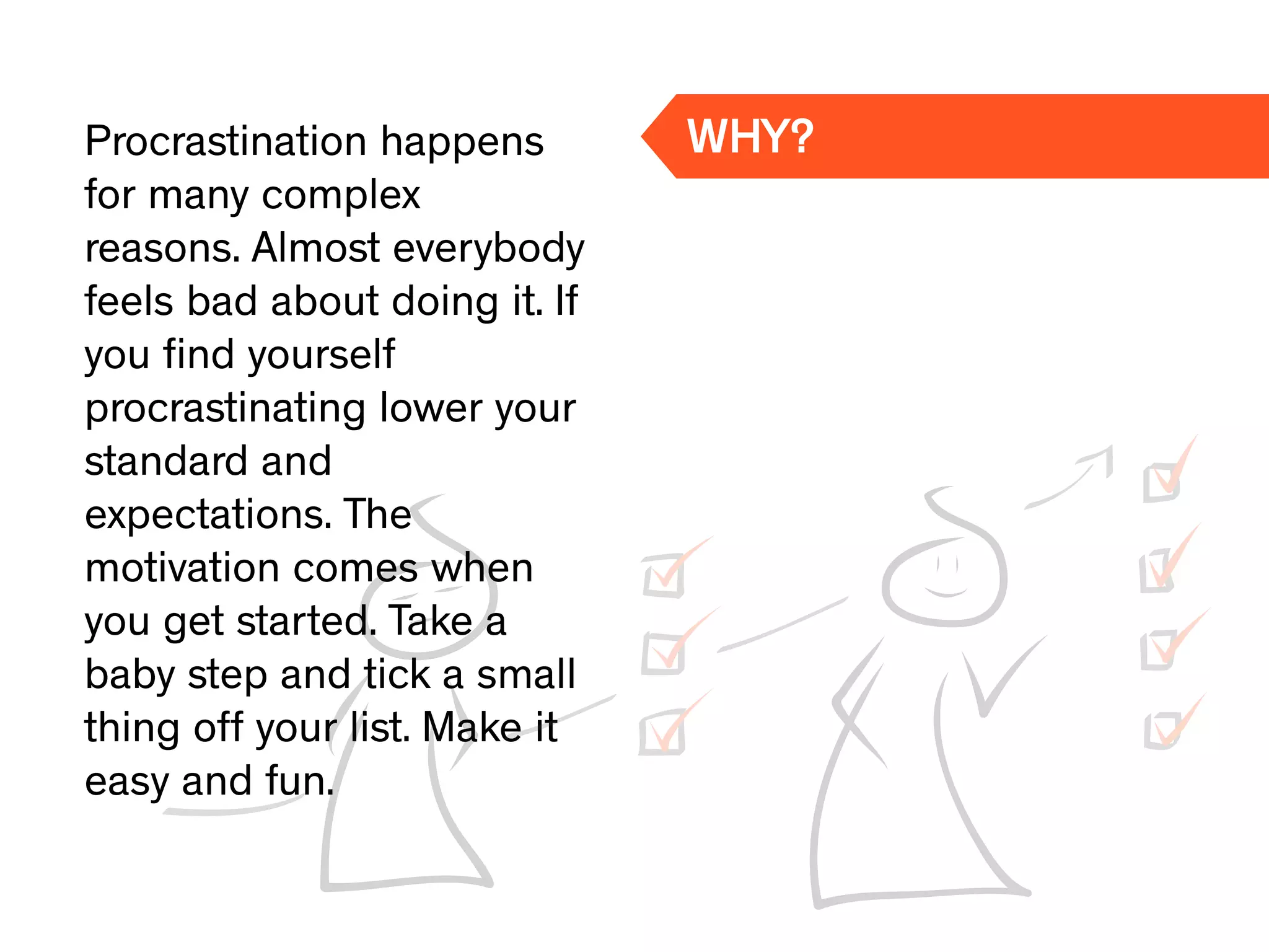 Procrastination happens
for many complex
reasons. Almost everybody
feels bad about doing it. If
you ﬁnd yourself
procrastinating lower your
standard and
expectations. The
motivation comes when
you get started. Take a
baby step and tick a small
thing off your list. Make it
easy and fun.
WHY?
 
