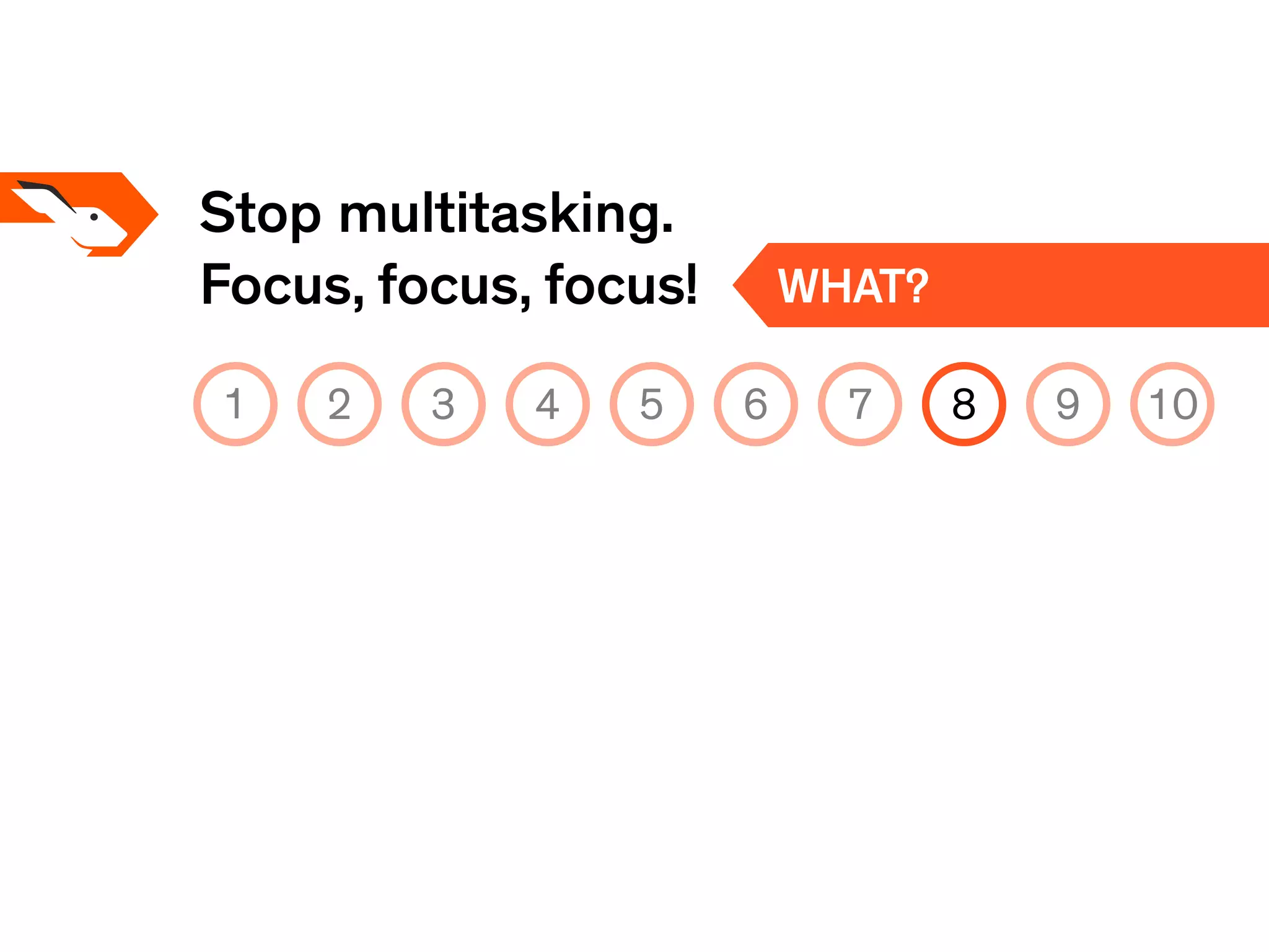 Stop multitasking.
Focus, focus, focus! WHAT?
1 2 3 4 5 6 7 8 9 10
 