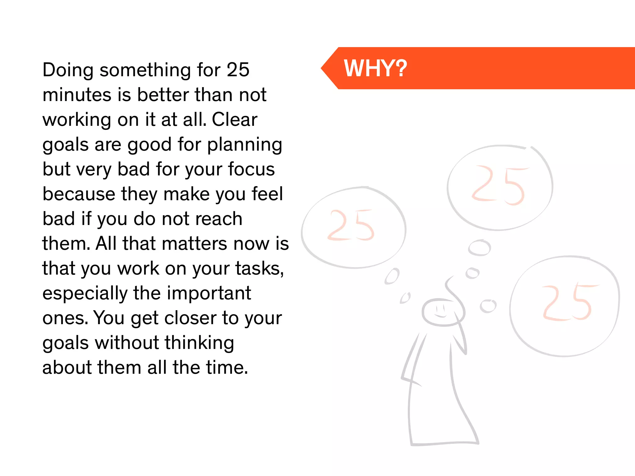 Doing something for 25
minutes is better than not
working on it at all. Clear
goals are good for planning
but very bad for your focus
because they make you feel
bad if you do not reach
them. All that matters now is
that you work on your tasks,
especially the important
ones. You get closer to your
goals without thinking
about them all the time.
WHY?
 