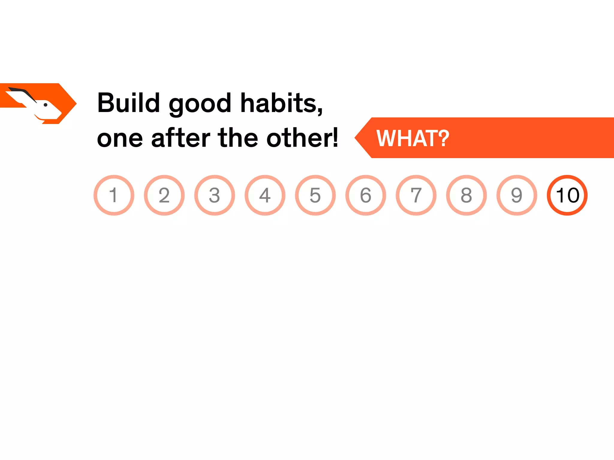 Build good habits,
one after the other! WHAT?
1 2 3 4 5 6 7 8 9 10
 