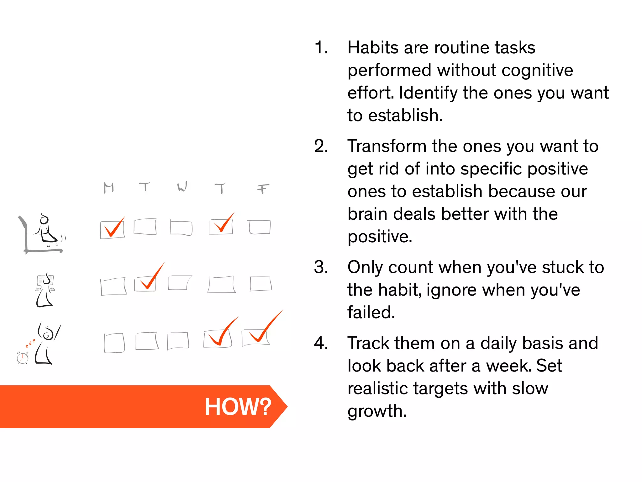 1. Habits are routine tasks
performed without cognitive
effort. Identify the ones you want
to establish.
2. Transform the ones you want to
get rid of into speciﬁc positive
ones to establish because our
brain deals better with the
positive.
3. Only count when you've stuck to
the habit, ignore when you've
failed.
4. Track them on a daily basis and
look back after a week. Set
realistic targets with slow
growth.HOW?
 