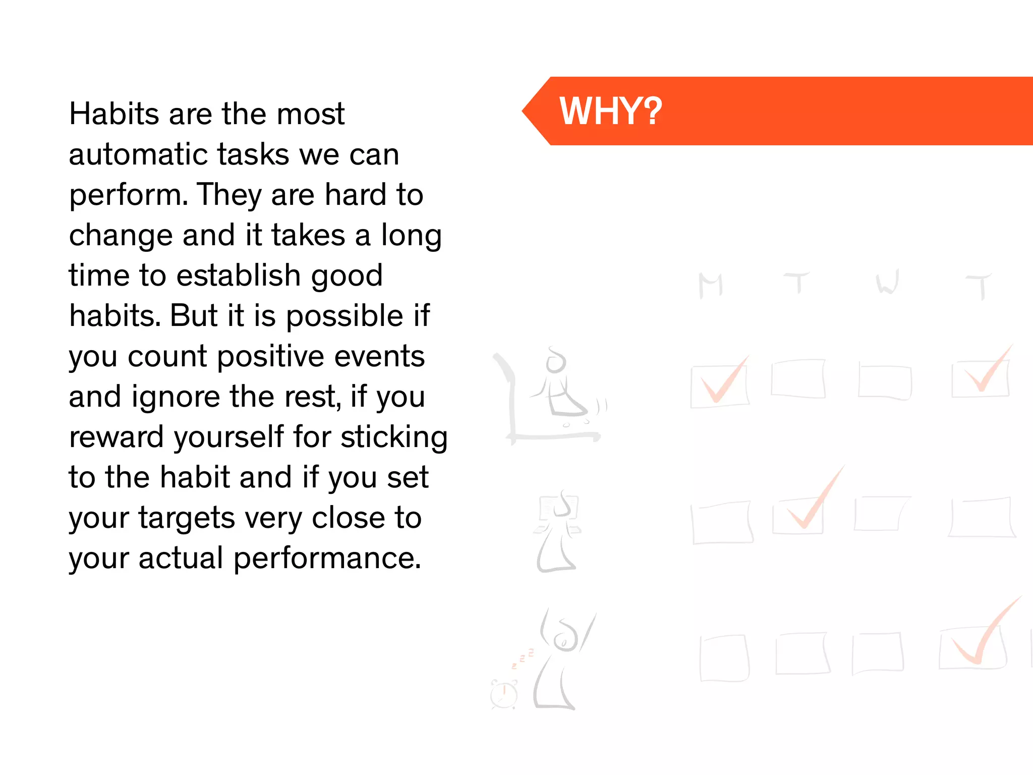 Habits are the most
automatic tasks we can
perform. They are hard to
change and it takes a long
time to establish good
habits. But it is possible if
you count positive events
and ignore the rest, if you
reward yourself for sticking
to the habit and if you set
your targets very close to
your actual performance.
WHY?
 