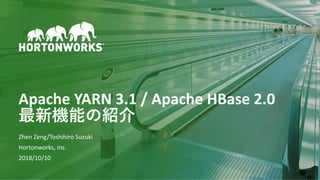 1 © Hortonworks Inc. 2011–2018. All rights reserved
Apache YARN 3.1 / Apache HBase 2.0
最新機能の紹介
Zhen Zeng/Toshihiro Suzuki
Hortonworks, Inc.
2018/10/10
 