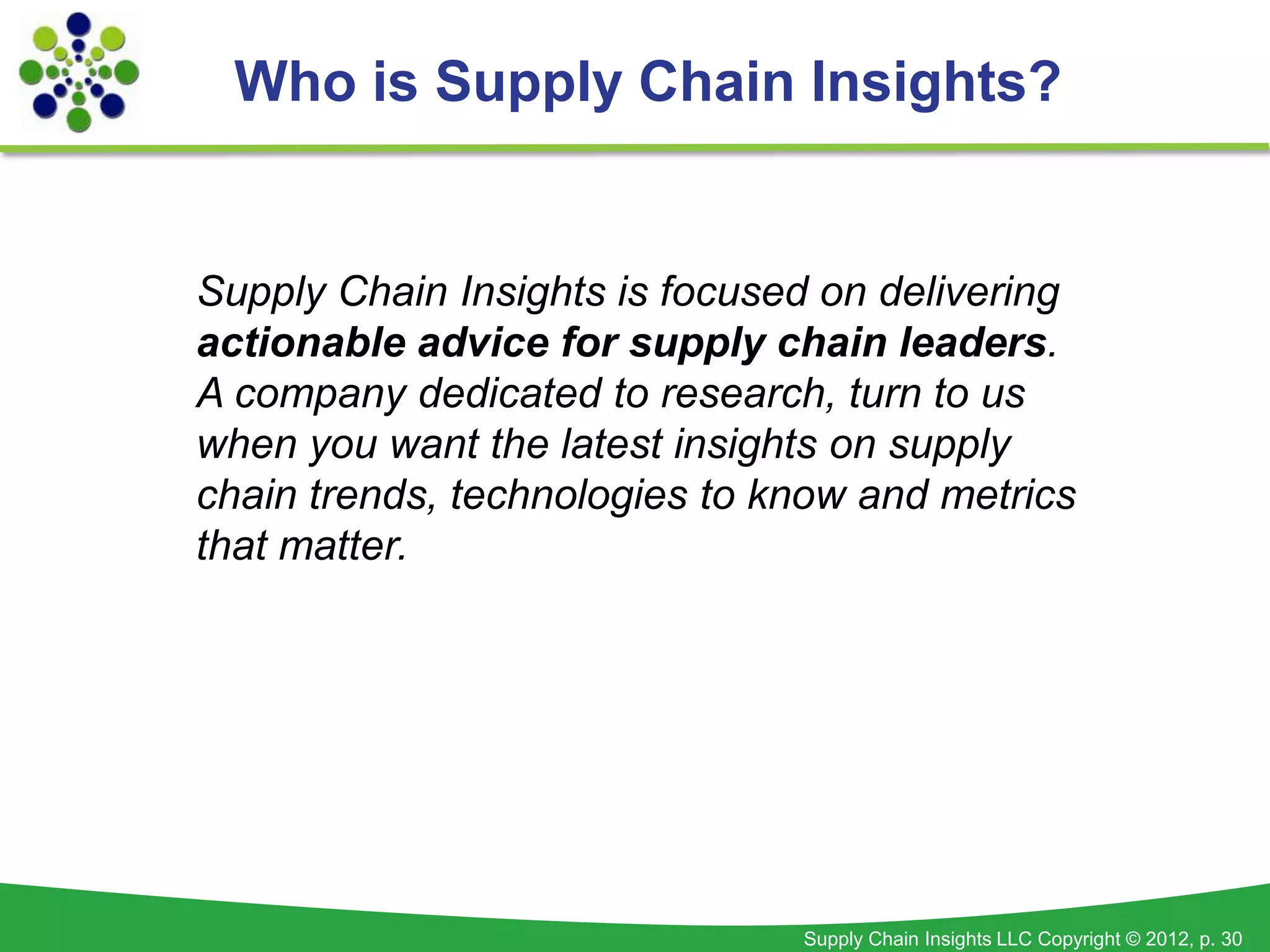 Who is Supply Chain Insights?


Supply Chain Insights is focused on delivering
actionable advice for supply chain leaders.
A company dedicated to research, turn to us
when you want the latest insights on supply
chain trends, technologies to know and metrics
that matter.




                               Supply Chain Insights LLC Copyright © 2012, p. 30
 