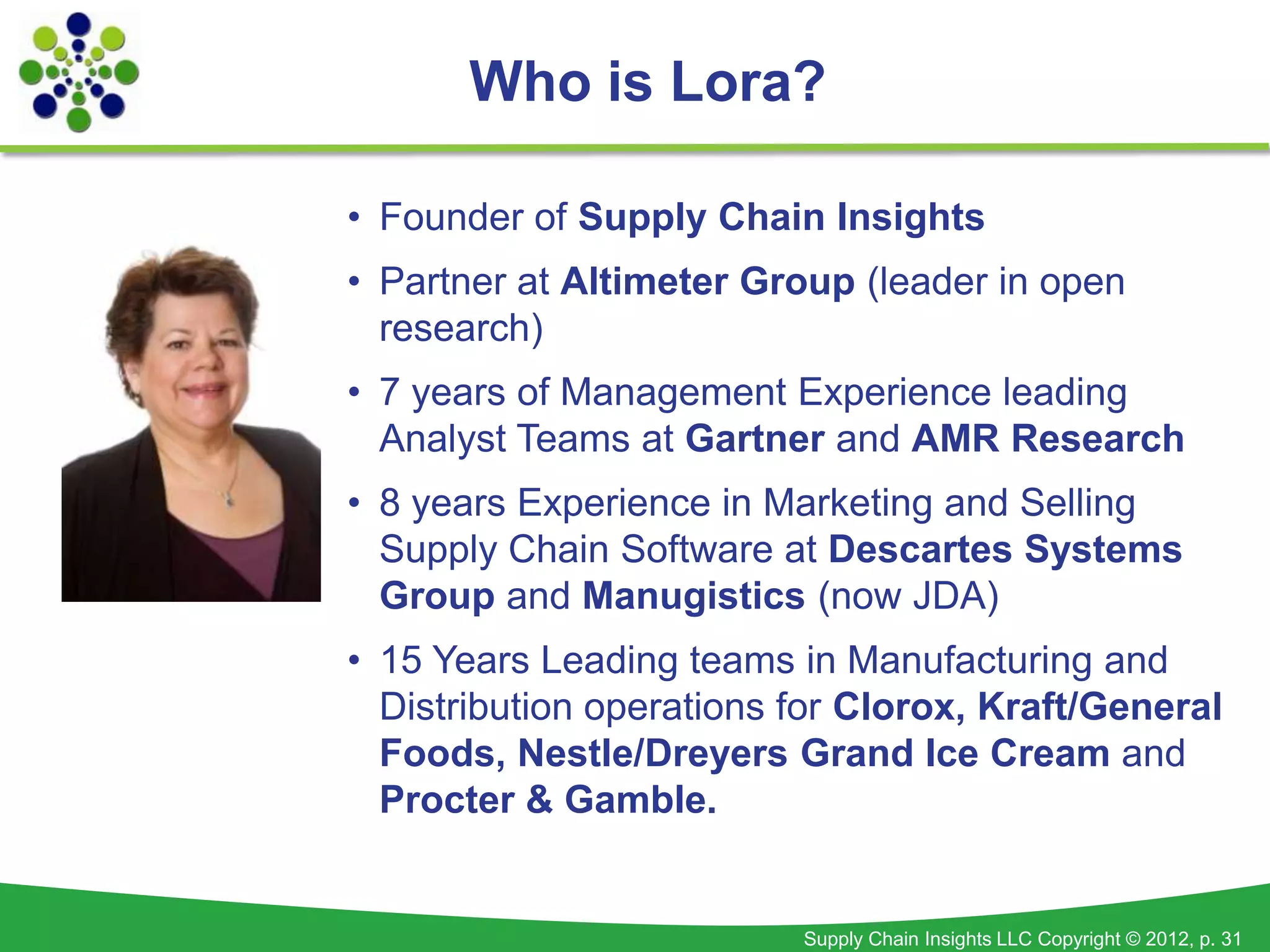Who is Lora?

• Founder of Supply Chain Insights
• Partner at Altimeter Group (leader in open
  research)
• 7 years of Management Experience leading
  Analyst Teams at Gartner and AMR Research
• 8 years Experience in Marketing and Selling
  Supply Chain Software at Descartes Systems
  Group and Manugistics (now JDA)
• 15 Years Leading teams in Manufacturing and
  Distribution operations for Clorox, Kraft/General
  Foods, Nestle/Dreyers Grand Ice Cream and
  Procter & Gamble.


                          Supply Chain Insights LLC Copyright © 2012, p. 31
 