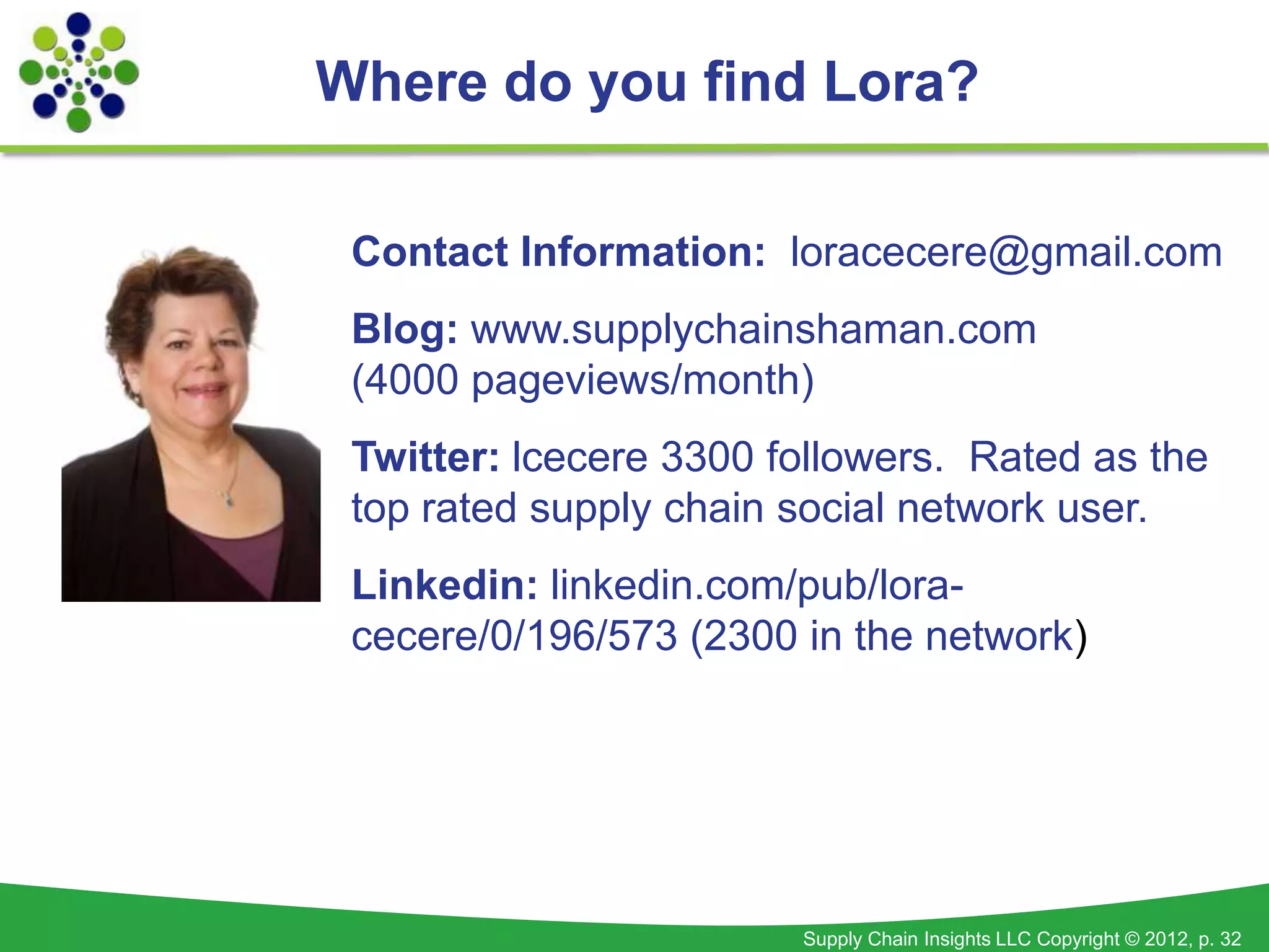 Where do you find Lora?

 Contact Information: loracecere@gmail.com
 Blog: www.supplychainshaman.com
 (4000 pageviews/month)
 Twitter: lcecere 3300 followers. Rated as the
 top rated supply chain social network user.
 Linkedin: linkedin.com/pub/lora-
 cecere/0/196/573 (2300 in the network)




                        Supply Chain Insights LLC Copyright © 2012, p. 32
 