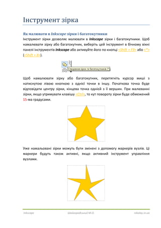 Inkscape Шайгородський М.О. nikolay.in.ua
Інструмент зірка
Як малювати в Inkscape зірки і багатокутники
Інструмент зірки дозволяє малювати в Inkscape зірки і багатокутники. Щоб
намалювати зірку або багатокутник, виберіть цей інструмент в бічному вікні
панелі інструментів Inkscape або активуйте його по кнопці <Shift + F9> або <*>
(<Shift + 8>).
Щоб намалювати зірку або багатокутник, перетягніть курсор миші з
натиснутою лівою кнопкою з однієї точки в іншу. Початкова точка буде
відповідати центру зірки, кінцева точка однієй з її вершин. При малюванні
зірки, якщо утримувати клавішу <Ctrl>, то кут повороту зірки буде обмежений
15-ма градусами.
Уже намальовані зірки можуть бути змінені з допомогу маркерів вузлів. Ці
маркери будуть також активні, якщо активний інструмент управління
вузлами.
 