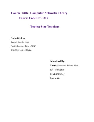 Course Tittle: Computer Networks Theory
Course Code: CSE317
Topics: Star Topology
Submitted to:
Pranab Bandhu Nath
Senior Lecturer,Dept of CSE
City University, Dhaka.
Submitted By:
Name: Neheruma Sultana Riya
ID:1834902578
Dept: CSE(Day)
Batch:49th
 