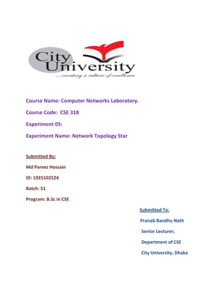 Course Name: Computer Networks Laboratory.
Course Code: CSE 318
Experiment 05:
Experiment Name: Network Topology Star
Submitted By:
Md Parvez Hossain
ID: 1925102524
Batch: 51
Program: B.Sc in CSE
Submitted To:
Pranab Bandhu Nath
Senior Lecturer,
Department of CSE
City University, Dhaka
 