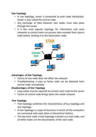 Star Topology
• In star topology, server is connected to each node individually.
Server is also called the central node.
• Any exchange of data between two nodes must take place
through the server.
• It is the most popular topology for information and voice
networks as central node can process data received from source
node before sending it to the destination node.
Advantages of Star Topology
• Failure of one node does not affect the network
• Troubleshooting is easy as faulty node can be detected from
central node immediately
Disadvantages of Star Topology
• Long cables may be required to connect each node to the server
• Failure of central node brings down the whole network
Tree Topology
• Tree topology combines the characteristics of bus topology and
star topology.
• A tree topology is a type of structure in which all the computers
are connected with each other in hierarchical fashion.
• The top-most node in tree topology is known as a root node, and
all other nodes are the descendants of the root node.
 