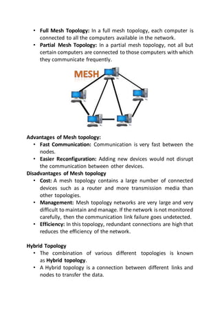 • Full Mesh Topology: In a full mesh topology, each computer is
connected to all the computers available in the network.
• Partial Mesh Topology: In a partial mesh topology, not all but
certain computers are connected to those computers with which
they communicate frequently.
Advantages of Mesh topology:
• Fast Communication: Communication is very fast between the
nodes.
• Easier Reconfiguration: Adding new devices would not disrupt
the communication between other devices.
Disadvantages of Mesh topology
• Cost: A mesh topology contains a large number of connected
devices such as a router and more transmission media than
other topologies.
• Management: Mesh topology networks are very large and very
difficult to maintain and manage. If the network is not monitored
carefully, then the communication link failure goes undetected.
• Efficiency: In this topology, redundant connections are high that
reduces the efficiency of the network.
Hybrid Topology
• The combination of various different topologies is known
as Hybrid topology.
• A Hybrid topology is a connection between different links and
nodes to transfer the data.
 