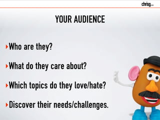 YOUR AUDIENCE 
‣Who are they? 
‣What do they care about? 
‣Which topics do they love/hate? 
‣Discover their needs/challenges. 
 