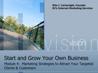 Rita J. Cartwright, Founder
                             RJ’s Internet Marketing Services




Start and Grow Your Own Business
Module 4: Marketing Strategies to Attract Your Targeted
Clients & Customers
 