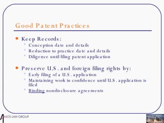Good Patent Practices Keep Records: Conception date and details Reduction to practice date and details Diligence until filing patent application Preserve U.S. and foreign filing rights by: Early filing of a U.S. application Maintaining work in confidence until U.S. application is filed Binding  nondisclosure agreements 