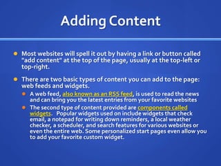 Adding ContentMost websites will spell it out by having a link or button called "add content" at the top of the page, usually at the top-left or top-right.There are two basic types of content you can add to the page: web feeds and widgets.A web feed, also known as an RSS feed, is used to read the news and can bring you the latest entries from your favorite websitesThe second type of content provided are components called widgets.   Popular widgets used on include widgets that check email, a notepad for writing down reminders, a local weather checker, a scheduler, and search features for various websites or even the entire web. Some personalized start pages even allow you to add your favorite custom widget.