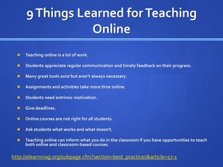 9 Things Learned for Teaching OnlineTeaching online is a lot of work.Students appreciate regular communication and timely feedback on their progress.Many great tools exist but aren't always necessary.Assignments and activities take more time online.Students need extrinsic motivation.Give deadlines. Online courses are not right for all students. Ask students what works and what doesn't.Teaching online can inform what you do in the classroom if you have opportunities to teach both online and classroom-based courses.http://elearnmag.org/subpage.cfm?section=best_practices&article=57-1