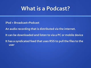 What is a Podcast?iPod + Broadcast=PodcastAn audio recording that is distributed via the internet.It can be downloaded and listen to via a PC or mobile deviceIt has a syndicated feed that uses RSS to pull the files to the user