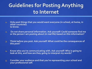 Guidelines for Posting Anything to InternetOnly post things that you would want everyone (in school, at home, in other countries)to know. Do not share personal information. Ask yourself: Could someone find me or the person I am posting about (in real life) based on this information?Think before you post. Ask yourself: What could be the consequences of this post?Know who you’re communicating with. Ask yourself: Who is going to look at this, and how are they going to interpret my words?Consider your audience and that you’re representing your school and your professional self.