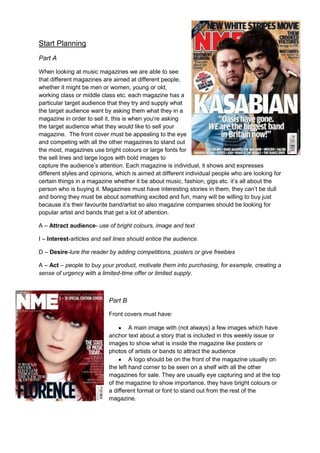 Start Planning
Part A

When looking at music magazines we are able to see
that different magazines are aimed at different people,
whether it might be men or women, young or old,
working class or middle class etc. each magazine has a
particular target audience that they try and supply what
the target audience want by asking them what they in a
magazine in order to sell it, this is when you’re asking
the target audience what they would like to sell your
magazine. The front cover must be appealing to the eye
and competing with all the other magazines to stand out
the most, magazines use bright colours or large fonts for
the sell lines and large logos with bold images to
capture the audience’s attention. Each magazine is individual, it shows and expresses
different styles and opinions, which is aimed at different individual people who are looking for
certain things in a magazine whether it be about music, fashion, gigs etc. it’s all about the
person who is buying it. Magazines must have interesting stories in them, they can’t be dull
and boring they must be about something excited and fun, many will be willing to buy just
because it’s their favourite band/artist so also magazine companies should be looking for
popular artist and bands that get a lot of attention.

A – Attract audience- use of bright colours, image and text

I – Interest-articles and sell lines should entice the audience.

D – Desire-lure the reader by adding competitions, posters or give freebies

A – Act – people to buy your product, motivate them into purchasing, for example, creating a
sense of urgency with a limited-time offer or limited supply.



                            Part B

                            Front covers must have:

                                     A main image with (not always) a few images which have
                            anchor text about a story that is included in this weekly issue or
                            images to show what is inside the magazine like posters or
                            photos of artists or bands to attract the audience
                                     A logo should be on the front of the magazine usually on
                            the left hand corner to be seen on a shelf with all the other
                            magazines for sale. They are usually eye capturing and at the top
                            of the magazine to show importance, they have bright colours or
                            a different format or font to stand out from the rest of the
                            magazine.
 