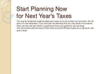 Start Planning Now
for Next Year's Taxes
You may be tempted to forget all about your taxes once you’ve filed your tax return. Do not
give in to that temptation. If you start your tax planning now, you may avoid a tax surprise
when you file next year. Now is a good time to set up a system so you can keep
your tax records safe and easy to find. Here are some IRS tips to give you a leg up on next
year’s taxes
 